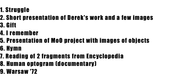 1. Struggle
2. Short presentation of Derek's work and a few images 
3. Gift
4. I remember
5. Presentation of MoO project with images of objects
6. Hymn
7. Reading of 2 fragments from Encyclopedia 
8. Human optogram (documentary)
9. Warsaw '72 