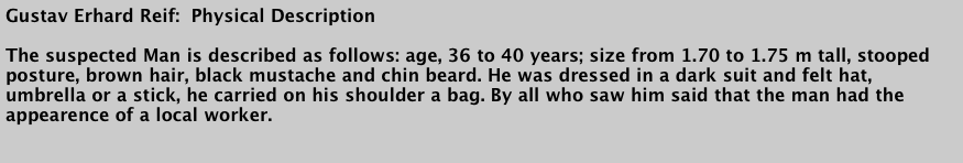 Gustav Erhard Reif:  Physical Description&#10;&#10;The suspected Man is described as follows: age, 36 to 40 years; size from 1.70 to 1.75 m tall, stooped posture, brown hair, black mustache and chin beard. He was dressed in a dark suit and felt hat, umbrella or a stick, he carried on his shoulder a bag. By all who saw him said that the man had the appearence of a local worker.&#10;&#10;Translated from the Erhard Reif trial notes, Karlsruhe 1880