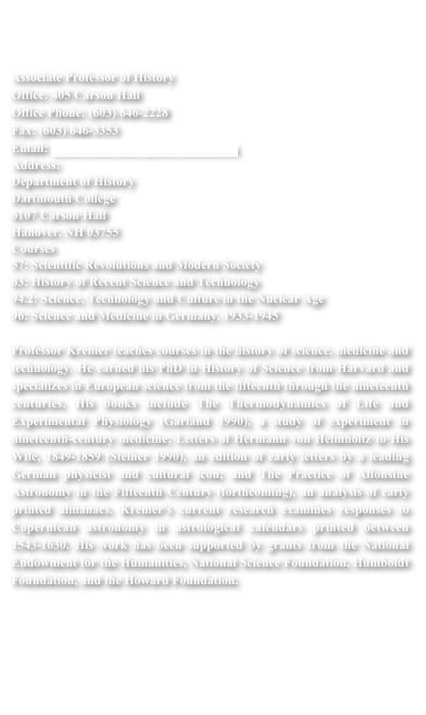 


Associate Professor of History Office: 405 Carson Hall Office Phone: (603) 646-2228 Fax: (603) 646-3353 Email: Richard.Kremer@Dartmouth.edu
Address:
Department of History Dartmouth College 6107 Carson Hall Hanover, NH 03755
Courses
57: Scientific Revolutions and Modern Society
63: History of Recent Science and Technology
94.2: Science, Technology and Culture in the Nuclear Age
96: Science and Medicine in Germany, 1933-1945
 
Professor Kremer teaches courses in the history of science, medicine and technology. He earned his PhD in History of Science from Harvard and specializes in European science from the fifteenth through the nineteenth centuries. His books include The Thermodynamics of Life and Experimental Physiology (Garland 1990), a study of experiment in nineteenth-century medicine; Letters of Hermann von Helmholtz to His Wife, 1849-1859 (Steiner 1990), an edition of early letters by a leading German physicist and cultural icon; and The Practice of Alfonsine Astronomy in the Fifteenth Century (forthcoming), an analysis of early printed almanacs. Kremer's current research examines responses to Copernican astronomy in astrological calendars printed between 1543-1630. His work has been supported by grants from the National Endowment for the Humanities, National Science Foundation, Humboldt Foundation, and the Howard Foundation.
 
 