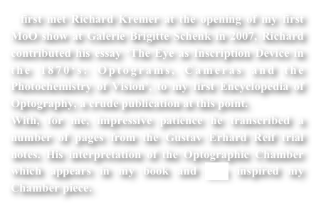 I first met Richard Kremer at the opening of my first MoO show at Galerie Brigitte Schenk in 2007, Richard contributed his essay ‘The Eye as Inscription Device in the 1870‘s: Optograms, Cameras and the Photochemistry of Vision’, to my first Encyclopedia of Optography, a crude publication at this point.
With, for me, impressive patience he transcribed a number of pages from the Gustav Erhard Reif trial notes. His interpretation of the Optographic Chamber which appears in my book and here inspired my Chamber piece. 